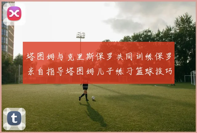 塔图姆与克里斯保罗共同训练保罗亲自指导塔图姆儿子练习篮球技巧