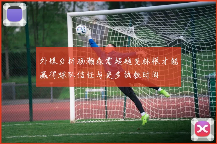 外媒分析杨瀚森需超越克林根才能赢得球队信任与更多执教时间