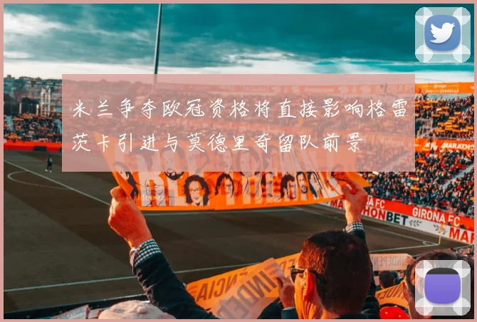 米兰争夺欧冠资格将直接影响格雷茨卡引进与莫德里奇留队前景