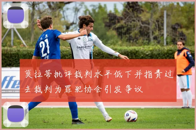 莫拉蒂批评裁判水平低下并指责过去裁判为罪犯协会引发争议