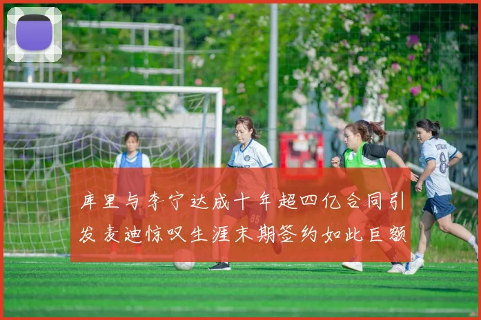库里与李宁达成十年超四亿合同引发麦迪惊叹生涯末期签约如此巨额前所未闻