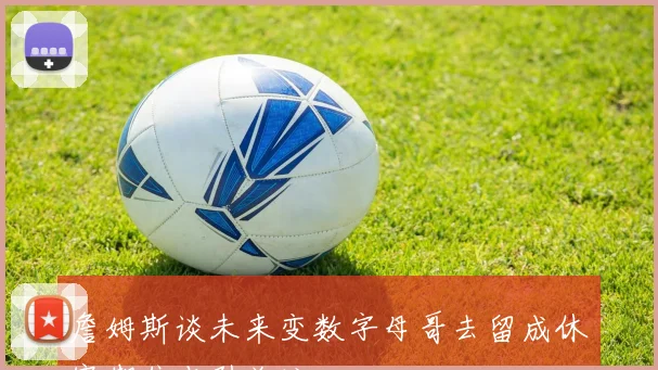 詹姆斯谈未来变数字母哥去留成休赛期焦点引关注