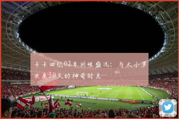 卡卡回忆02年训练盛况：与大小罗共度50天的神奇时光
