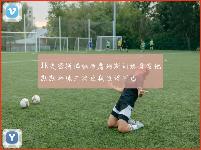 JR史密斯揭秘与詹姆斯训练日常他默默加练三次让我惊讶不已