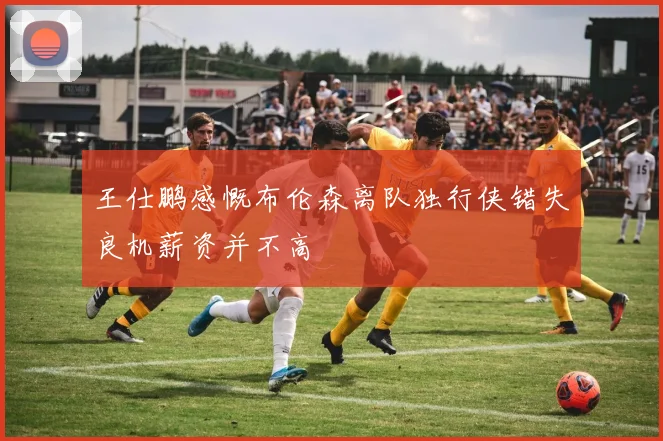 王仕鹏感慨布伦森离队独行侠错失良机薪资并不高