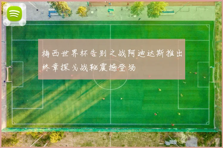 梅西世界杯告别之战阿迪达斯推出终章探戈战靴震撼登场