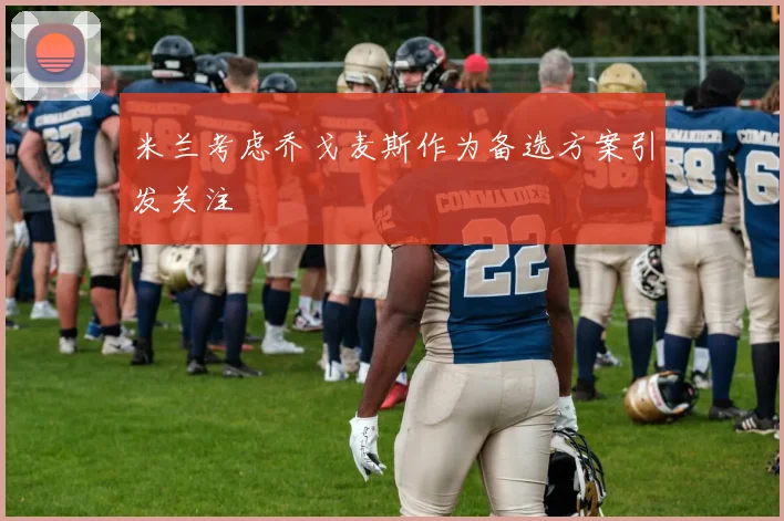 米兰考虑乔戈麦斯作为备选方案引发关注