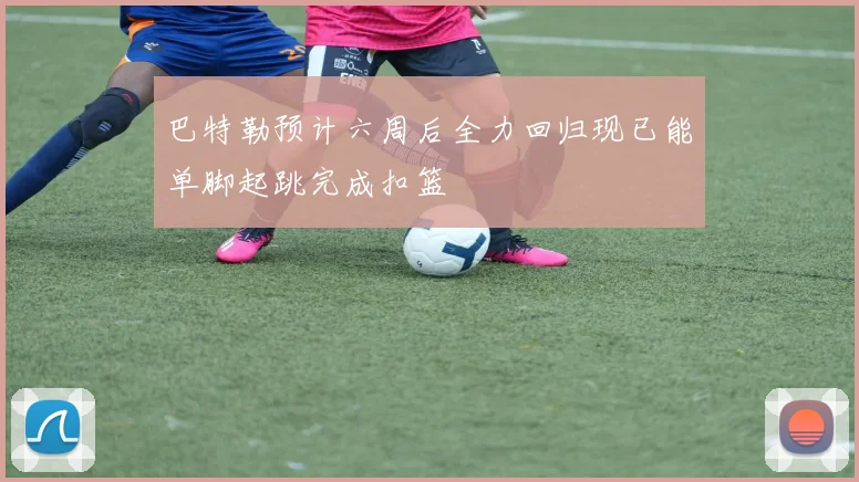 巴特勒预计六周后全力回归现已能单脚起跳完成扣篮