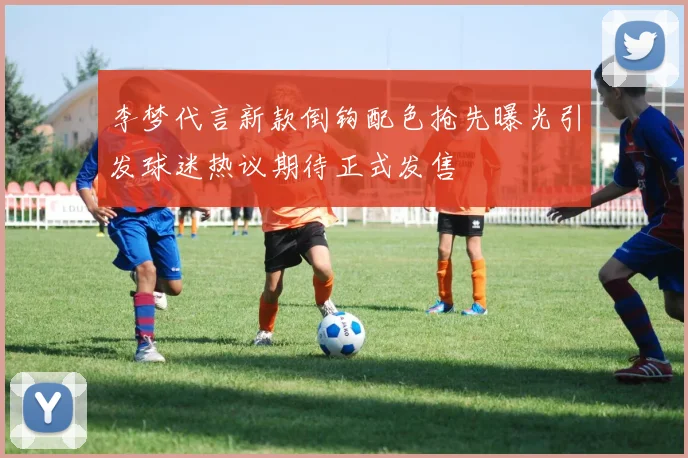 李梦代言新款倒钩配色抢先曝光引发球迷热议期待正式发售