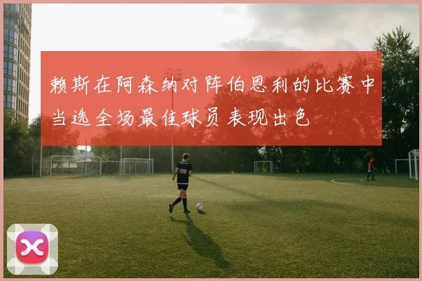 赖斯在阿森纳对阵伯恩利的比赛中当选全场最佳球员表现出色