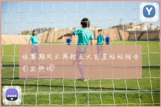 休赛期风云再起五大巨星纷纷转会引发热议