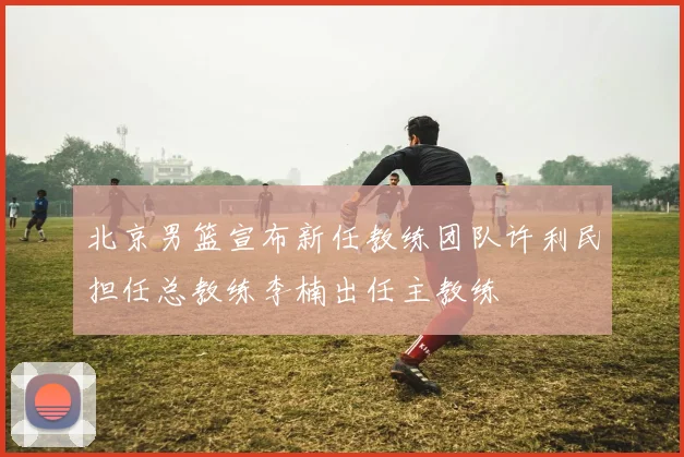 北京男篮宣布新任教练团队许利民担任总教练李楠出任主教练