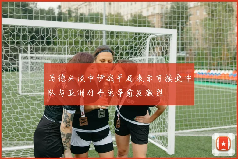 马德兴谈中伊战平局表示可接受中队与亚洲对手竞争愈发激烈