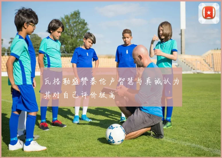 瓦格勒盛赞泰伦卢智慧与真诚认为其对自己评价极高