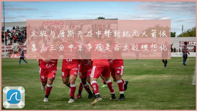 文班与唐斯开启中锋新纪元火箭依靠无三分申京争冠是否太过理想化