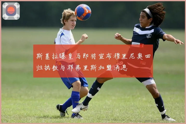斯基拉曝皇马即将宣布穆里尼奥回归执教与邓弗里斯加盟消息