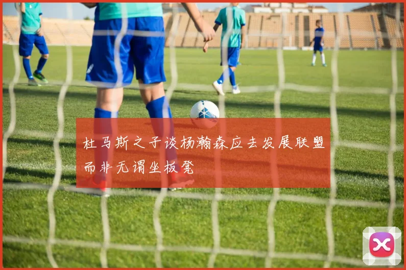 杜马斯之子谈杨瀚森应去发展联盟而非无谓坐板凳