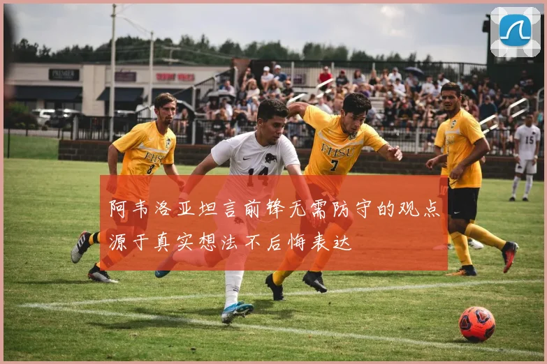 阿韦洛亚坦言前锋无需防守的观点源于真实想法不后悔表达