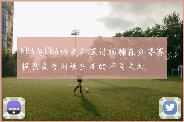 NBA与CBA的差异探讨杨瀚森分享赛程密度与训练生活的不同之处