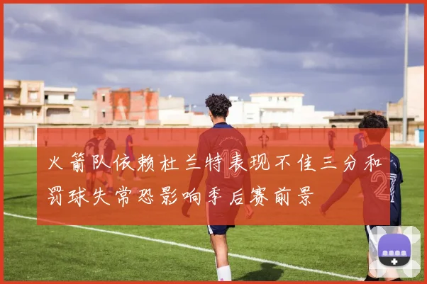 火箭队依赖杜兰特表现不佳三分和罚球失常恐影响季后赛前景