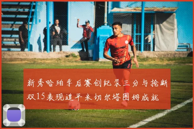 新秀哈珀季后赛创纪录三分与抢断双15表现追平米切尔塔图姆成就